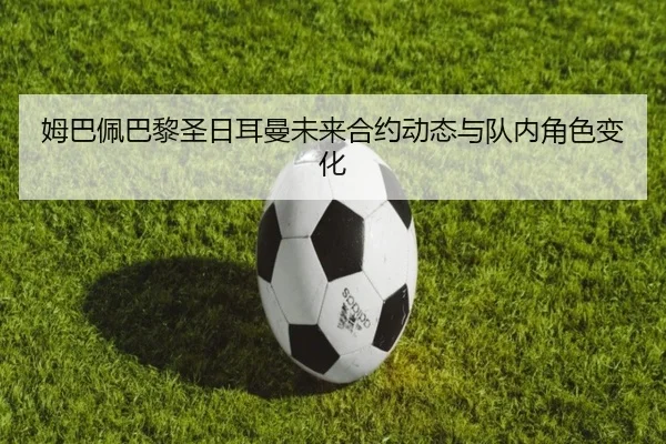 姆巴佩巴黎圣日耳曼未来合约动态与队内角色变化 - douqiu
